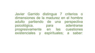 Javier Garrido distingue 7 criterios o
dimensiones de la madurez en el hombre
adulto partiendo de una perspectiva
psicológica, para adentrarse
progresivamente en las cuestiones
existenciales y espirituales; a saber:
 