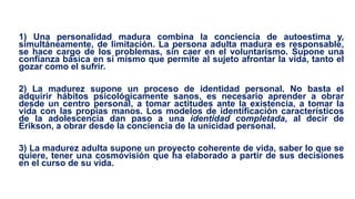 1) Una personalidad madura combina la conciencia de autoestima y,
simultáneamente, de limitación. La persona adulta madura es responsable,
se hace cargo de los problemas, sin caer en el voluntarismo. Supone una
confianza básica en sí mismo que permite al sujeto afrontar la vida, tanto el
gozar como el sufrir.
2) La madurez supone un proceso de identidad personal. No basta el
adquirir hábitos psicológicamente sanos, es necesario aprender a obrar
desde un centro personal, a tomar actitudes ante la existencia, a tomar la
vida con las propias manos. Los modelos de identificación característicos
de la adolescencia dan paso a una identidad completada, al decir de
Erikson, a obrar desde la conciencia de la unicidad personal.
3) La madurez adulta supone un proyecto coherente de vida, saber lo que se
quiere, tener una cosmovisión que ha elaborado a partir de sus decisiones
en el curso de su vida.
 