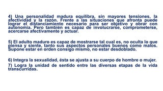 4) Una personalidad madura equilibra, sin mayores tensiones, la
afectividad y la razón. Frente a las situaciones que afronta puede
lograr el distanciamiento necesario para ser objetivo y obrar con
autonomía. Pero también es capaz de involucrarse, comprometerse,
acercarse afectivamente y actuar.
5) El adulto maduro es capaz de mostrarse tal cual es, no oculta lo que
piensa y siente, tanto sus aspectos personales buenos como malos.
Supone estar en orden consigo mismo, no estar desdoblado.
6) Integra la sexualidad, ésta se ajusta a su cuerpo de hombre o mujer.
7) Logra la unidad de sentido entre las diversas etapas de la vida
transcurridas.
 
