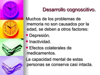 Desarrollo cognoscitivo. Muchos de los problemas de memoria no son causados por la edad, se deben a otros factores: Depresión. Inactividad. Efectos colaterales de medicamentos. La capacidad mental de estas personas se conserva casi intacta. 