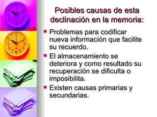 Posibles causas de esta declinación en la memoria: Problemas para codificar nueva información que facilite su recuerdo. El almacenamiento se deteriora y como resultado su recuperación se dificulta o imposibilita. Existen causas primarias y secundarias. 