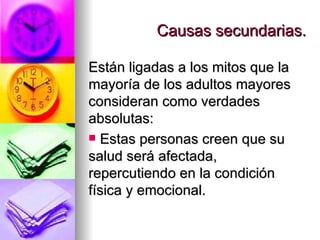 Causas secundarias. Están ligadas a los mitos que la mayoría de los adultos mayores consideran como verdades absolutas: Estas personas creen que su salud será afectada, repercutiendo en la condición física y emocional.  