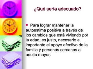 ¿Qué sería adecuado? Para lograr mantener la autoestima positiva a través de los cambios que está viviendo por la edad, es justo, necesario e importante el apoyo afectivo de la familia y personas cercanas al adulto mayor. 