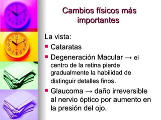 Cambios físicos más importantes  La vista: Cataratas  Degeneración Macular ->  el centro de la retina pierde gradualmente la habilidad de distinguir detalles finos . Glaucoma -> daño irreversible al nervio óptico por aumento en la presión del ojo. 