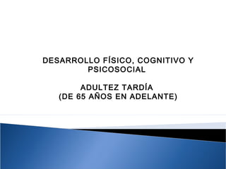 DESARROLLO FÍSICO, COGNITIVO Y
PSICOSOCIAL
ADULTEZ TARDÍA
(DE 65 AÑOS EN ADELANTE)
 
