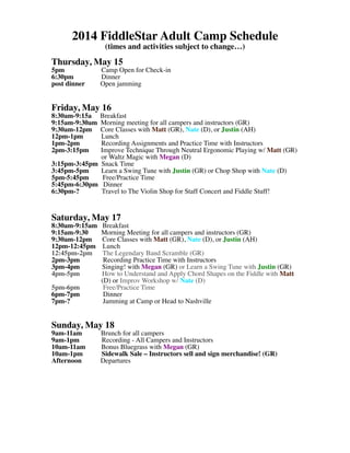 2014 FiddleStar Adult Camp Schedule
(times and activities subject to change…)
Thursday, May 15
5pm Camp Open for Check-in
6:30pm Dinner
post dinner Open jamming
Friday, May 16
8:30am-9:15a Breakfast
9:15am-9:30am Morning meeting for all campers and instructors (GR)
9:30am-12pm Core Classes with Matt (GR), Nate (D), or Justin (AH)
12pm-1pm Lunch
1pm-2pm Recording Assignments and Practice Time with Instructors
2pm-3:15pm Improve Technique Through Neutral Ergonomic Playing w/ Matt (GR)
or Waltz Magic with Megan (D)
3:15pm-3:45pm Snack Time
3:45pm-5pm Learn a Swing Tune with Justin (GR) or Chop Shop with Nate (D)
5pm-5:45pm Free/Practice Time
5:45pm-6:30pm Dinner
6:30pm-? Travel to The Violin Shop for Staff Concert and Fiddle Stuff!
Saturday, May 17
8:30am-9:15am Breakfast
9:15am-9:30 Morning Meeting for all campers and instructors (GR)
9:30am-12pm Core Classes with Matt (GR), Nate (D), or Justin (AH)
12pm-12:45pm Lunch
12:45pm-2pm The Legendary Band Scramble (GR)
2pm-3pm Recording Practice Time with Instructors
3pm-4pm Singing! with Megan (GR) or Learn a Swing Tune with Justin (GR)
4pm-5pm How to Understand and Apply Chord Shapes on the Fiddle with Matt
(D) or Improv Workshop w/ Nate (D)
5pm-6pm Free/Practice Time
6pm-7pm Dinner
7pm-? Jamming at Camp or Head to Nashville
Sunday, May 18
9am-11am Brunch for all campers
9am-1pm Recording - All Campers and Instructors
10am-11am Bonus Bluegrass with Megan (GR)
10am-1pm Sidewalk Sale – Instructors sell and sign merchandise! (GR)
Afternoon Departures
 