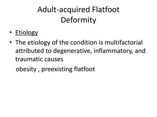 Adult-acquired Flatfoot
Deformity
• Etiology
• The etiology of the condition is multifactorial
attributed to degenerative, inflammatory, and
traumatic causes
obesity , preexisting flatfoot
 