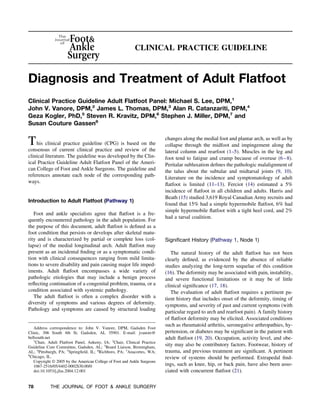 CLINICAL PRACTICE GUIDELINE



Diagnosis and Treatment of Adult Flatfoot
Clinical Practice Guideline Adult Flatfoot Panel: Michael S. Lee, DPM,1
John V. Vanore, DPM,2 James L. Thomas, DPM,3 Alan R. Catanzariti, DPM,4
Geza Kogler, PhD,5 Steven R. Kravitz, DPM,6 Stephen J. Miller, DPM,7 and
Susan Couture Gassen8


T his clinical practice guideline (CPG) is based on the                   changes along the medial foot and plantar arch, as well as by
                                                                          collapse through the midfoot and impingement along the
consensus of current clinical practice and review of the                  lateral column and rearfoot (1–5). Muscles in the leg and
clinical literature. The guideline was developed by the Clin-             foot tend to fatigue and cramp because of overuse (6 – 8).
ical Practice Guideline Adult Flatfoot Panel of the Ameri-                Peritalar subluxation deﬁnes the pathologic malalignment of
can College of Foot and Ankle Surgeons. The guideline and                 the talus about the subtalar and midtarsal joints (9, 10).
references annotate each node of the corresponding path-                  Literature on the incidence and symptomatology of adult
ways.
                                                                          ﬂatfoot is limited (11–13). Ferciot (14) estimated a 5%
                                                                          incidence of ﬂatfoot in all children and adults. Harris and
                                                                          Beath (15) studied 3,619 Royal Canadian Army recruits and
Introduction to Adult Flatfoot (Pathway 1)
                                                                          found that 15% had a simple hypermobile ﬂatfoot, 6% had
                                                                          simple hypermobile ﬂatfoot with a tight heel cord, and 2%
   Foot and ankle specialists agree that ﬂatfoot is a fre-
                                                                          had a tarsal coalition.
quently encountered pathology in the adult population. For
the purpose of this document, adult ﬂatfoot is deﬁned as a
foot condition that persists or develops after skeletal matu-
rity and is characterized by partial or complete loss (col-               Signiﬁcant History (Pathway 1, Node 1)
lapse) of the medial longitudinal arch. Adult ﬂatfoot may
present as an incidental ﬁnding or as a symptomatic condi-                   The natural history of the adult ﬂatfoot has not been
tion with clinical consequences ranging from mild limita-                 clearly deﬁned, as evidenced by the absence of reliable
tions to severe disability and pain causing major life imped-             studies analyzing the long-term sequelae of this condition
iments. Adult ﬂatfoot encompasses a wide variety of                       (16). The deformity may be associated with pain, instability,
pathologic etiologies that may include a benign process                   and severe functional limitations or it may be of little
reﬂecting continuation of a congenital problem, trauma, or a              clinical signiﬁcance (17, 18).
condition associated with systemic pathology.                                The evaluation of adult ﬂatfoot requires a pertinent pa-
   The adult ﬂatfoot is often a complex disorder with a                   tient history that includes onset of the deformity, timing of
diversity of symptoms and various degrees of deformity.                   symptoms, and severity of past and current symptoms (with
Pathology and symptoms are caused by structural loading
                                                                          particular regard to arch and rearfoot pain). A family history
                                                                          of ﬂatfoot deformity may be elicited. Associated conditions
                                                                          such as rheumatoid arthritis, seronegative arthropathies, hy-
   Address correspondence to: John V. Vanore, DPM, Gadsden Foot
Clinic, 306 South 4th St, Gadsden, AL 35901. E-mail: jvanore@             pertension, or diabetes may be signiﬁcant in the patient with
bellsouth.net                                                             adult ﬂatfoot (19, 20). Occupation, activity level, and obe-
   1
     Chair, Adult Flatfoot Panel, Ankeny, IA; 2Chair, Clinical Practice
Guideline Core Committee, Gadsden, AL; 3Board Liaison, Birmingham,
                                                                          sity may also be contributory factors. Footwear, history of
AL; 4Pittsburgh, PA; 5Springﬁeld, IL; 6Richboro, PA; 7Anacortes, WA;      trauma, and previous treatment are signiﬁcant. A pertinent
8
  Chicago, IL.                                                            review of systems should be performed. Extrapedal ﬁnd-
   Copyright © 2005 by the American College of Foot and Ankle Surgeons
   1067-2516/05/4402-0002$30.00/0                                         ings, such as knee, hip, or back pain, have also been asso-
   doi:10.1053/j.jfas.2004.12.001                                         ciated with concurrent ﬂatfoot (21).

78          THE JOURNAL OF FOOT & ANKLE SURGERY
 