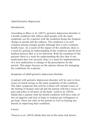 Adult/Geriatric Depression
Introduction
According to Mace et al. (2017), geriatric depression disorder is
a health condition that affects adult people with the main
symptoms see for a patient with the condition being the frequent
change in moods and the sadness. The condition is as well
common among younger people although this is not a common
health issue. As a result of the impact of the condition, there is
a need for getting an understanding of the condition and the best
medical process that is to be followed. With the treatment of the
patients there is a need for understanding the fact that if one
medication does not succeed, there is a need for implementation
of a new medication or change of the prescription for the
patient. This paper focuses on the options chosen for managing
the conditions for a patient.
Symptoms of adult/geriatric depression disorder
A patient with geriatric depression disorder will be seen to have
issues of mood swings as the main symptoms of the condition.
The other symptoms that will be evident will include issues of
the feeling of despair and sad and the patient will have issues of
pain and aches in all parts of the body. Laird et al. (2019)
allude that a patient with the health condition will have risks of
loss of appetite and lack of hope or lacking any willingness to
get help. There are risks of the patient as well as lacking any
morale in improving their condition.
Causes
Vlasova et al. (2019) allude that one of the main risk factors
 
