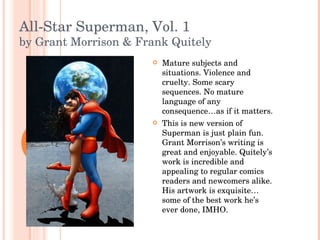 All-Star Superman, Vol. 1 by Grant Morrison & Frank Quitely Mature subjects and situations. Violence and cruelty. Some scary sequences. No mature language of any consequence…as if it matters. This is new version of Superman is just plain fun. Grant Morrison’s writing is great and enjoyable. Quitely’s work is incredible and appealing to regular comics readers and newcomers alike. His artwork is exquisite…some of the best work he’s ever done, IMHO.  