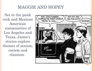 Set in the punk rock and Mexican American communities of Los Angeles and Texas, Jaime’s stories explore themes of sexism, racism and classism.  MAGGIE AND HOPEY 
