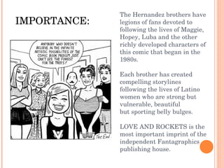 The Hernandez brothers have legions of fans devoted to following the lives of Maggie, Hopey, Luba and the other richly developed characters of this comic that began in the 1980s.   Each brother has created compelling storylines following the lives of Latino women who are strong but vulnerable, beautiful but sporting belly bulges.  LOVE AND ROCKETS is the most important imprint of the independent Fantagraphics publishing house.   IMPORTANCE: 