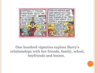 One hundred vignettes explore Barry's relationships with her friends, family, school, boyfriends and bosses.  