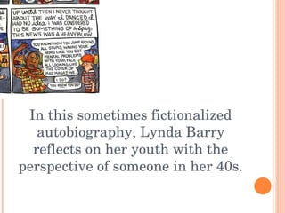 In this sometimes fictionalized autobiography, Lynda Barry reflects on her youth with the perspective of someone in her 40s. 