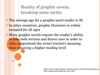 Reality of graphic novels;  breaking some myths The average age for a graphic novel reader is 30 In other countries, graphic literature is widely accepted for all ages Many graphic novels require the reader’s ability to take both written and drawn cues in order to fully comprehend the writer’s/artist’s meaning, thus requiring a higher reading level Pawuk, Mike. Graphic Novels: A Genre Guide to Comic Books, Manga and More. Greenwood Publishing, Conn. 2007 