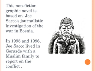 This non-fiction graphic novel is based on  Joe Sacco's journalistic investigation of the war in Bosnia.  In 1995 and 1996, Joe Sacco lived in Gorazde with a Muslim family to report on the conflict .   