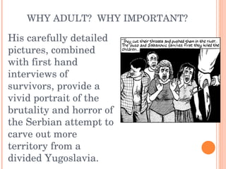WHY ADULT?  WHY IMPORTANT? His carefully detailed pictures, combined with first hand interviews of survivors, provide a vivid portrait of the brutality and horror of the Serbian attempt to carve out more territory from a divided Yugoslavia. 