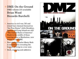 DMZ: On the Ground DMZ volume 2-5 available Brian Wood Riccardo Burchelli America in civil war, NJ and inland have deemed themselves “the Free States” while Brooklyn, Queens and Long Island are still “The United States of America”.  Stuck in the middle of these warring sides is Manhattan, now known as the DMZ.  New photojournalist Matty Roth is committed to revealing the horrors of living in a war zone. Dark, engaging and addictive 