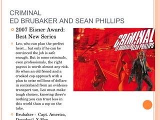 CRIMINAL ED BRUBAKER AND SEAN PHILLIPS 2007 Eisner Award: Best New Series Leo, who can plan the perfect heist... but only if he can be convinced the job is safe enough. But to some criminals, even professionals, the right payout is worth almost any risk. So when an old friend and a crooked cop approach with a plan to seize millions of dollars in contraband from an evidence transport van, Leo must make tough choices, knowing there’s nothing you can trust less in this world than a cop on the take.  Brubaker -  Capt. America, Daredevil, X-Men Another series Sleeper from Brubaker/Phillips 