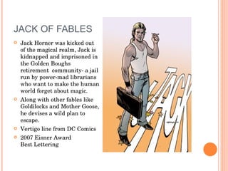 JACK OF FABLES Jack Horner was kicked out of the magical realm, Jack is kidnapped and imprisoned in the Golden Boughs retirement  community- a jail run by power-mad librarians who want to make the human world forget about magic.  Along with other fables like Goldilocks and Mother Goose, he devises a wild plan to escape. Vertigo line from DC Comics 2007 Eisner Award  Best Lettering 