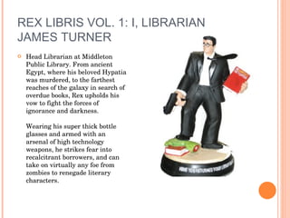REX LIBRIS VOL. 1: I, LIBRARIAN JAMES TURNER Head Librarian at Middleton Public Library. From ancient Egypt, where his beloved Hypatia was murdered, to the farthest reaches of the galaxy in search of overdue books, Rex upholds his vow to fight the forces of ignorance and darkness.  Wearing his super thick bottle glasses and armed with an arsenal of high technology weapons, he strikes fear into recalcitrant borrowers, and can take on virtually any foe from zombies to renegade literary characters. 