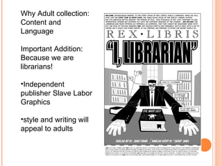 Why Adult collection: Content and Language  Important Addition: Because we are librarians! Independent publisher Slave Labor Graphics style and writing will appeal to adults 