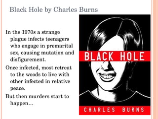 Black Hole by Charles Burns In the 1970s a strange plague infects teenagers who engage in premarital sex, causing mutation and disfigurement.  Once infected, most retreat to the woods to live with other infected in relative peace.  But then murders start to happen… 