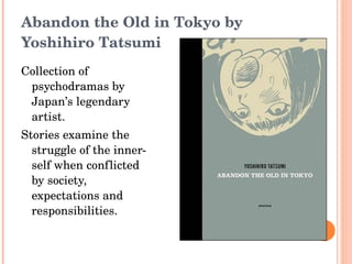 Abandon the Old in Tokyo by Yoshihiro Tatsumi Collection of psychodramas by Japan’s legendary artist. Stories examine the struggle of the inner-self when conflicted by society, expectations and responsibilities. 