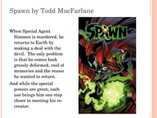 Spawn by Todd MacFarlane When Special Agent Simmon is murdered, he returns to Earth by making a deal with the devil.  The only problem is that he comes back grossly deformed, void of memories and the reason he wanted to return. And while the special powers are great, each use brings him one step closer to meeting his re-creator. 