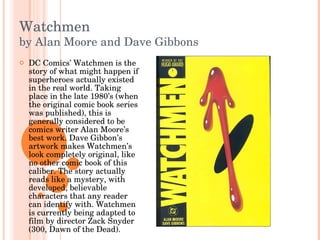 Watchmen by Alan Moore and Dave Gibbons DC Comics’ Watchmen is the story of what might happen if superheroes actually existed in the real world. Taking place in the late 1980’s (when the original comic book series was published), this is generally considered to be comics writer Alan Moore’s best work. Dave Gibbon’s artwork makes Watchmen’s look completely original, like no other comic book of this caliber. The story actually reads like a mystery, with developed, believable characters that any reader can identify with. Watchmen is currently being adapted to film by director Zack Snyder (300, Dawn of the Dead).  