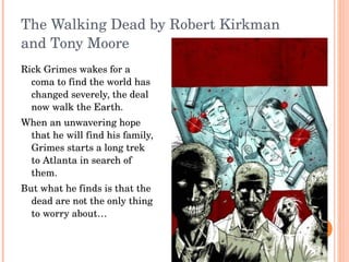The Walking Dead by Robert Kirkman and Tony Moore Rick Grimes wakes for a coma to find the world has changed severely, the deal now walk the Earth. When an unwavering hope that he will find his family, Grimes starts a long trek to Atlanta in search of them. But what he finds is that the dead are not the only thing to worry about… 