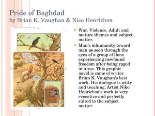 Pride of Baghdad by Brian K. Vaughan & Nico Henrichon War. Violence. Adult and mature themes and subject matter. Man’s inhumanity toward man as seen through the eyes of a group of lions experiencing newfound freedom after being caged in a zoo. This graphic novel is some of writer Brian K. Vaughan’s best work. His dialogue is witty and touching. Artist Niko Henrichon’s work is very evocative and perfectly suited to the subject matter. 