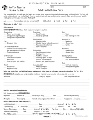 zycnzj.com/ www.zycnzj.com
                                                                                 Name                                                             Date
                                                        Adult Health History Form
Your answers on this form will help your health care provider better understand your medical concerns and conditions better. This form will
not be put directly into your medical chart. If you are uncomfortable with any question, do not answer it. If you cannot remember specific
details, please provide your best guess. Thank you!

Age               How would you rate your general health?                Excellent          Good          Fair            Poor

Main reason for today’s visit:

Other concerns:
REVIEW OF SYMPTOMS: Please check any current symptoms you have.
Constitutional                           Respiratory                                               Skin
      Recent fevers/sweats                     Cough/wheeze                                               Rash
      Unexplained weight loss/gain             Coughing up blood                                          New or change in mole
      Unexplained fatigue/weakness
                                         Gastrointestinal                                          Neurological
Eyes                                           Heartburn/reflux                                         Headaches
      Change in vision                         Blood or change in bowel movement                        Memory loss
                                               Nausea/vomiting/diarrhea                                 Fainting
Ears/Nose/Throat/Mouth                         Pain in abdomen
      Difficulty hearing/ringing in ears                                                           Psychiatric
      Hay fever/allergies/congestion     Genitourinary                                                  Anxiety/stress
      Trouble swallowing                       Painful/bloody urination                                 Sleep problem
                                               Leaking urine
Cardiovascular                                 Nighttime urination                                 Blood/Lymphatic
      Chest pains/discomfort                   Discharge: penis or vagina                               Unexplained lumps
      Palpitations                             Unusual vaginal bleeding                                 Easy bruising/bleeding
      Short of breath with exertion            Concern with sexual functions
                                                                                                   Endo
Breast                                          Musculoskeletal                                           Cold/heat intolerance
     Breast lump                                    Muscle/joint pain                                     Increase thirst/appetite
     Nipple discharge                               Recent back pain
In the past month, have you had little interest or pleasure in doing things, or felt down, depressed or hopeless?                Yes         No
MEDICATIONS: Prescription and non-prescription medicines, vitamins, home remedies, birth control pills, herbs, etc.
Medication                                                  Dose (e.g., mg/pill)                         How many times per day




Allergies or reactions to medications:
Date of your most recent IMMUNIZATIONS:
Hepatitis A             Hepatitis B            Influenza (flu shot)                   MMR            Pneumovax (pneumonia)

Meningitis              Tetanus (Td)           Varicella (chicken pox) shot or Illness               Tdap (tetanus & pertussis)
HEALTH MAINTENANCE SCREENING TESTS:
Lipid (cholesterol)                                         Date                             Abnormal?           Yes        No
Sigmoidoscopy            or Colonoscopy                     Date                             Abnormal?           Yes        No
Women: Mammogram                 Date            Abnormal?         Yes      No       Pap Smear      Date               Abnormal?       Yes    No
Dexascan (osteporosis)           Date            Abnormal?         Yes      No
Men: PSA (prostate)                            zycnzj.com/http://www.zycnzj.com/
                                                       Date                  Abnormal?                           Yes        No
                                                                                                                             FORM 143952 (November 2006)
                                                                   – OVER –
 