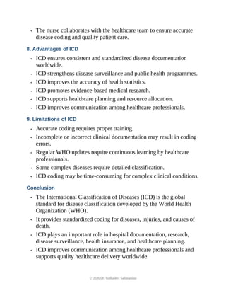 • The nurse collaborates with the healthcare team to ensure accurate
disease coding and quality patient care.
8. Advantages of ICD
• ICD ensures consistent and standardized disease documentation
worldwide.
• ICD strengthens disease surveillance and public health programmes.
• ICD improves the accuracy of health statistics.
• ICD promotes evidence-based medical research.
• ICD supports healthcare planning and resource allocation.
• ICD improves communication among healthcare professionals.
9. Limitations of ICD
• Accurate coding requires proper training.
• Incomplete or incorrect clinical documentation may result in coding
errors.
• Regular WHO updates require continuous learning by healthcare
professionals.
• Some complex diseases require detailed classification.
• ICD coding may be time-consuming for complex clinical conditions.
Conclusion
• The International Classification of Diseases (ICD) is the global
standard for disease classification developed by the World Health
Organization (WHO).
• It provides standardized coding for diseases, injuries, and causes of
death.
• ICD plays an important role in hospital documentation, research,
disease surveillance, health insurance, and healthcare planning.
• ICD improves communication among healthcare professionals and
supports quality healthcare delivery worldwide.
© 2026 Dr. Sudhadevi Sadanandan
 