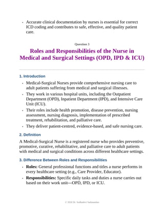 • Accurate clinical documentation by nurses is essential for correct
ICD coding and contributes to safe, effective, and quality patient
care.
Question 3
Roles and Responsibilities of the Nurse in
Medical and Surgical Settings (OPD, IPD & ICU)
1. Introduction
• Medical-Surgical Nurses provide comprehensive nursing care to
adult patients suffering from medical and surgical illnesses.
• They work in various hospital units, including the Outpatient
Department (OPD), Inpatient Department (IPD), and Intensive Care
Unit (ICU).
• Their roles include health promotion, disease prevention, nursing
assessment, nursing diagnosis, implementation of prescribed
treatment, rehabilitation, and palliative care.
• They deliver patient-centred, evidence-based, and safe nursing care.
2. Definition
A Medical-Surgical Nurse is a registered nurse who provides preventive,
promotive, curative, rehabilitative, and palliative care to adult patients
with medical and surgical conditions across different healthcare settings.
3. Difference Between Roles and Responsibilities
• Roles: General professional functions and titles a nurse performs in
every healthcare setting (e.g., Care Provider, Educator).
• Responsibilities: Specific daily tasks and duties a nurse carries out
based on their work unit—OPD, IPD, or ICU.
© 2026 Dr. Sudhadevi Sadanandan
 
