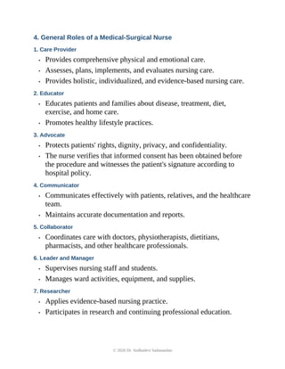 4. General Roles of a Medical-Surgical Nurse
1. Care Provider
• Provides comprehensive physical and emotional care.
• Assesses, plans, implements, and evaluates nursing care.
• Provides holistic, individualized, and evidence-based nursing care.
2. Educator
• Educates patients and families about disease, treatment, diet,
exercise, and home care.
• Promotes healthy lifestyle practices.
3. Advocate
• Protects patients' rights, dignity, privacy, and confidentiality.
• The nurse verifies that informed consent has been obtained before
the procedure and witnesses the patient's signature according to
hospital policy.
4. Communicator
• Communicates effectively with patients, relatives, and the healthcare
team.
• Maintains accurate documentation and reports.
5. Collaborator
• Coordinates care with doctors, physiotherapists, dietitians,
pharmacists, and other healthcare professionals.
6. Leader and Manager
• Supervises nursing staff and students.
• Manages ward activities, equipment, and supplies.
7. Researcher
• Applies evidence-based nursing practice.
• Participates in research and continuing professional education.
© 2026 Dr. Sudhadevi Sadanandan
 