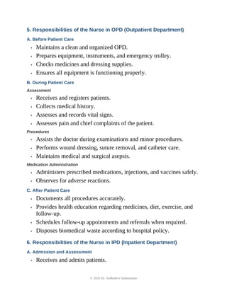 5. Responsibilities of the Nurse in OPD (Outpatient Department)
A. Before Patient Care
• Maintains a clean and organized OPD.
• Prepares equipment, instruments, and emergency trolley.
• Checks medicines and dressing supplies.
• Ensures all equipment is functioning properly.
B. During Patient Care
Assessment
• Receives and registers patients.
• Collects medical history.
• Assesses and records vital signs.
• Assesses pain and chief complaints of the patient.
Procedures
• Assists the doctor during examinations and minor procedures.
• Performs wound dressing, suture removal, and catheter care.
• Maintains medical and surgical asepsis.
Medication Administration
• Administers prescribed medications, injections, and vaccines safely.
• Observes for adverse reactions.
C. After Patient Care
• Documents all procedures accurately.
• Provides health education regarding medicines, diet, exercise, and
follow-up.
• Schedules follow-up appointments and referrals when required.
• Disposes biomedical waste according to hospital policy.
6. Responsibilities of the Nurse in IPD (Inpatient Department)
A. Admission and Assessment
• Receives and admits patients.
© 2026 Dr. Sudhadevi Sadanandan
 