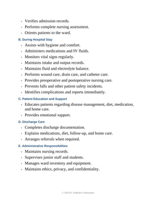 • Verifies admission records.
• Performs complete nursing assessment.
• Orients patients to the ward.
B. During Hospital Stay
• Assists with hygiene and comfort.
• Administers medications and IV fluids.
• Monitors vital signs regularly.
• Maintains intake and output records.
• Maintains fluid and electrolyte balance.
• Performs wound care, drain care, and catheter care.
• Provides preoperative and postoperative nursing care.
• Prevents falls and other patient safety incidents.
• Identifies complications and reports immediately.
C. Patient Education and Support
• Educates patients regarding disease management, diet, medication,
and home care.
• Provides emotional support.
D. Discharge Care
• Completes discharge documentation.
• Explains medications, diet, follow-up, and home care.
• Arranges referrals when required.
E. Administrative Responsibilities
• Maintains nursing records.
• Supervises junior staff and students.
• Manages ward inventory and equipment.
• Maintains ethics, privacy, and confidentiality.
© 2026 Dr. Sudhadevi Sadanandan
 