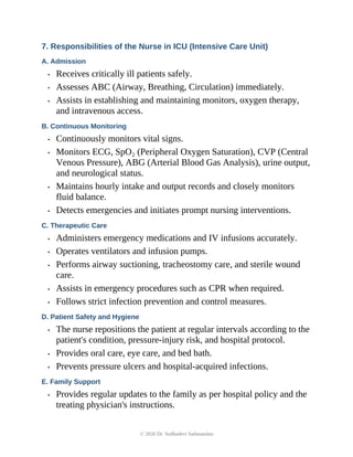 7. Responsibilities of the Nurse in ICU (Intensive Care Unit)
A. Admission
• Receives critically ill patients safely.
• Assesses ABC (Airway, Breathing, Circulation) immediately.
• Assists in establishing and maintaining monitors, oxygen therapy,
and intravenous access.
B. Continuous Monitoring
• Continuously monitors vital signs.
• Monitors ECG, SpO₂ (Peripheral Oxygen Saturation), CVP (Central
Venous Pressure), ABG (Arterial Blood Gas Analysis), urine output,
and neurological status.
• Maintains hourly intake and output records and closely monitors
fluid balance.
• Detects emergencies and initiates prompt nursing interventions.
C. Therapeutic Care
• Administers emergency medications and IV infusions accurately.
• Operates ventilators and infusion pumps.
• Performs airway suctioning, tracheostomy care, and sterile wound
care.
• Assists in emergency procedures such as CPR when required.
• Follows strict infection prevention and control measures.
D. Patient Safety and Hygiene
• The nurse repositions the patient at regular intervals according to the
patient's condition, pressure-injury risk, and hospital protocol.
• Provides oral care, eye care, and bed bath.
• Prevents pressure ulcers and hospital-acquired infections.
E. Family Support
• Provides regular updates to the family as per hospital policy and the
treating physician's instructions.
© 2026 Dr. Sudhadevi Sadanandan
 