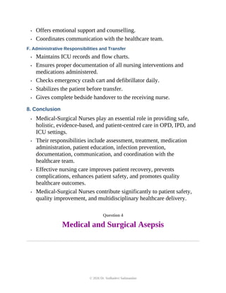 • Offers emotional support and counselling.
• Coordinates communication with the healthcare team.
F. Administrative Responsibilities and Transfer
• Maintains ICU records and flow charts.
• Ensures proper documentation of all nursing interventions and
medications administered.
• Checks emergency crash cart and defibrillator daily.
• Stabilizes the patient before transfer.
• Gives complete bedside handover to the receiving nurse.
8. Conclusion
• Medical-Surgical Nurses play an essential role in providing safe,
holistic, evidence-based, and patient-centred care in OPD, IPD, and
ICU settings.
• Their responsibilities include assessment, treatment, medication
administration, patient education, infection prevention,
documentation, communication, and coordination with the
healthcare team.
• Effective nursing care improves patient recovery, prevents
complications, enhances patient safety, and promotes quality
healthcare outcomes.
• Medical-Surgical Nurses contribute significantly to patient safety,
quality improvement, and multidisciplinary healthcare delivery.
Question 4
Medical and Surgical Asepsis
© 2026 Dr. Sudhadevi Sadanandan
 