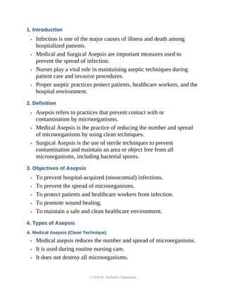 1. Introduction
• Infection is one of the major causes of illness and death among
hospitalized patients.
• Medical and Surgical Asepsis are important measures used to
prevent the spread of infection.
• Nurses play a vital role in maintaining aseptic techniques during
patient care and invasive procedures.
• Proper aseptic practices protect patients, healthcare workers, and the
hospital environment.
2. Definition
• Asepsis refers to practices that prevent contact with or
contamination by microorganisms.
• Medical Asepsis is the practice of reducing the number and spread
of microorganisms by using clean techniques.
• Surgical Asepsis is the use of sterile techniques to prevent
contamination and maintain an area or object free from all
microorganisms, including bacterial spores.
3. Objectives of Asepsis
• To prevent hospital-acquired (nosocomial) infections.
• To prevent the spread of microorganisms.
• To protect patients and healthcare workers from infection.
• To promote wound healing.
• To maintain a safe and clean healthcare environment.
4. Types of Asepsis
A. Medical Asepsis (Clean Technique)
• Medical asepsis reduces the number and spread of microorganisms.
• It is used during routine nursing care.
• It does not destroy all microorganisms.
© 2026 Dr. Sudhadevi Sadanandan
 