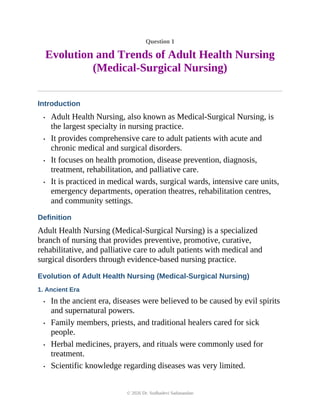 Question 1
Evolution and Trends of Adult Health Nursing
(Medical-Surgical Nursing)
Introduction
• Adult Health Nursing, also known as Medical-Surgical Nursing, is
the largest specialty in nursing practice.
• It provides comprehensive care to adult patients with acute and
chronic medical and surgical disorders.
• It focuses on health promotion, disease prevention, diagnosis,
treatment, rehabilitation, and palliative care.
• It is practiced in medical wards, surgical wards, intensive care units,
emergency departments, operation theatres, rehabilitation centres,
and community settings.
Definition
Adult Health Nursing (Medical-Surgical Nursing) is a specialized
branch of nursing that provides preventive, promotive, curative,
rehabilitative, and palliative care to adult patients with medical and
surgical disorders through evidence-based nursing practice.
Evolution of Adult Health Nursing (Medical-Surgical Nursing)
1. Ancient Era
• In the ancient era, diseases were believed to be caused by evil spirits
and supernatural powers.
• Family members, priests, and traditional healers cared for sick
people.
• Herbal medicines, prayers, and rituals were commonly used for
treatment.
• Scientific knowledge regarding diseases was very limited.
© 2026 Dr. Sudhadevi Sadanandan
 