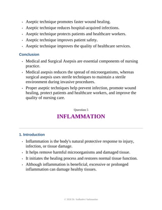 • Aseptic technique promotes faster wound healing.
• Aseptic technique reduces hospital-acquired infections.
• Aseptic technique protects patients and healthcare workers.
• Aseptic technique improves patient safety.
• Aseptic technique improves the quality of healthcare services.
Conclusion
• Medical and Surgical Asepsis are essential components of nursing
practice.
• Medical asepsis reduces the spread of microorganisms, whereas
surgical asepsis uses sterile techniques to maintain a sterile
environment during invasive procedures.
• Proper aseptic techniques help prevent infection, promote wound
healing, protect patients and healthcare workers, and improve the
quality of nursing care.
Question 5
INFLAMMATION
1. Introduction
• Inflammation is the body's natural protective response to injury,
infection, or tissue damage.
• It helps remove harmful microorganisms and damaged tissue.
• It initiates the healing process and restores normal tissue function.
• Although inflammation is beneficial, excessive or prolonged
inflammation can damage healthy tissues.
© 2026 Dr. Sudhadevi Sadanandan
 
