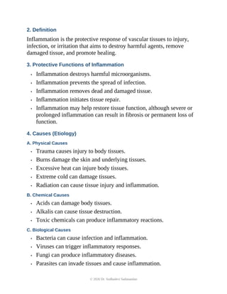 2. Definition
Inflammation is the protective response of vascular tissues to injury,
infection, or irritation that aims to destroy harmful agents, remove
damaged tissue, and promote healing.
3. Protective Functions of Inflammation
• Inflammation destroys harmful microorganisms.
• Inflammation prevents the spread of infection.
• Inflammation removes dead and damaged tissue.
• Inflammation initiates tissue repair.
• Inflammation may help restore tissue function, although severe or
prolonged inflammation can result in fibrosis or permanent loss of
function.
4. Causes (Etiology)
A. Physical Causes
• Trauma causes injury to body tissues.
• Burns damage the skin and underlying tissues.
• Excessive heat can injure body tissues.
• Extreme cold can damage tissues.
• Radiation can cause tissue injury and inflammation.
B. Chemical Causes
• Acids can damage body tissues.
• Alkalis can cause tissue destruction.
• Toxic chemicals can produce inflammatory reactions.
C. Biological Causes
• Bacteria can cause infection and inflammation.
• Viruses can trigger inflammatory responses.
• Fungi can produce inflammatory diseases.
• Parasites can invade tissues and cause inflammation.
© 2026 Dr. Sudhadevi Sadanandan
 