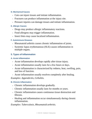 D. Mechanical Causes
• Cuts can injure tissues and initiate inflammation.
• Fractures can produce inflammation at the injury site.
• Pressure injuries can damage tissues and initiate inflammation.
E. Allergic Causes
• Drugs may produce allergic inflammatory reactions.
• Food allergens may trigger inflammation.
• Insect bites may cause localized inflammation.
F. Autoimmune Diseases
• Rheumatoid arthritis causes chronic inflammation of joints.
• Systemic lupus erythematosus (SLE) causes inflammation in
multiple organs.
5. Types of Inflammation
A. Acute Inflammation
• Acute inflammation develops rapidly after tissue injury.
• Acute inflammation usually lasts for a few hours or days.
• Acute inflammation is characterized by redness, heat, swelling, pain,
and loss of function.
• Acute inflammation usually resolves completely after healing.
Examples: Appendicitis, Cellulitis.
B. Chronic Inflammation
• Chronic inflammation develops gradually.
• Chronic inflammation usually lasts for months or years.
• Chronic inflammation causes continuous tissue destruction and
fibrosis.
• Healing and inflammation occur simultaneously during chronic
inflammation.
Examples: Tuberculosis, Rheumatoid arthritis.
© 2026 Dr. Sudhadevi Sadanandan
 