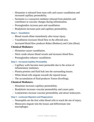 • Histamine is released from mast cells and causes vasodilation and
increased capillary permeability.
• Serotonin is a vasoactive mediator released from platelets and
contributes to vascular changes during inflammation.
• Prostaglandins increase pain and vasodilation.
• Bradykinin increases pain and capillary permeability.
Step 2 – Vasodilation
• Blood vessels dilate immediately after tissue injury.
• Vasodilation increases blood flow to the affected area.
• Increased blood flow produces Rubor (Redness) and Calor (Heat).
Chemical Mediators:
• Histamine causes vasodilation.
• Nitric oxide relaxes blood vessels and increases blood flow.
• Prostaglandins enhance vasodilation.
Step 3 – Increased Capillary Permeability
• Capillary walls become more permeable due to the action of
inflammatory mediators.
• Plasma proteins and fluid leak into the surrounding tissues.
• White blood cells migrate towards the injured tissue.
• The accumulation of fluid produces Tumor (Swelling).
Chemical Mediators:
• Histamine increases capillary permeability.
• Bradykinin increases vascular permeability and causes pain.
• Leukotrienes increase vascular permeability and attract leukocytes.
Step 4 – Leukocyte Migration and Phagocytosis
• Neutrophils are the first white blood cells to reach the site of injury.
• Monocytes migrate into the tissues and differentiate into
macrophages.
© 2026 Dr. Sudhadevi Sadanandan
 