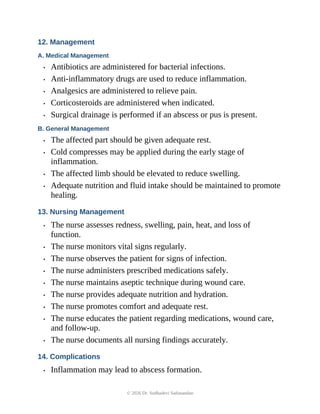 12. Management
A. Medical Management
• Antibiotics are administered for bacterial infections.
• Anti-inflammatory drugs are used to reduce inflammation.
• Analgesics are administered to relieve pain.
• Corticosteroids are administered when indicated.
• Surgical drainage is performed if an abscess or pus is present.
B. General Management
• The affected part should be given adequate rest.
• Cold compresses may be applied during the early stage of
inflammation.
• The affected limb should be elevated to reduce swelling.
• Adequate nutrition and fluid intake should be maintained to promote
healing.
13. Nursing Management
• The nurse assesses redness, swelling, pain, heat, and loss of
function.
• The nurse monitors vital signs regularly.
• The nurse observes the patient for signs of infection.
• The nurse administers prescribed medications safely.
• The nurse maintains aseptic technique during wound care.
• The nurse provides adequate nutrition and hydration.
• The nurse promotes comfort and adequate rest.
• The nurse educates the patient regarding medications, wound care,
and follow-up.
• The nurse documents all nursing findings accurately.
14. Complications
• Inflammation may lead to abscess formation.
© 2026 Dr. Sudhadevi Sadanandan
 