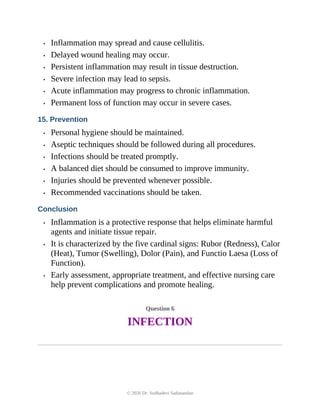 • Inflammation may spread and cause cellulitis.
• Delayed wound healing may occur.
• Persistent inflammation may result in tissue destruction.
• Severe infection may lead to sepsis.
• Acute inflammation may progress to chronic inflammation.
• Permanent loss of function may occur in severe cases.
15. Prevention
• Personal hygiene should be maintained.
• Aseptic techniques should be followed during all procedures.
• Infections should be treated promptly.
• A balanced diet should be consumed to improve immunity.
• Injuries should be prevented whenever possible.
• Recommended vaccinations should be taken.
Conclusion
• Inflammation is a protective response that helps eliminate harmful
agents and initiate tissue repair.
• It is characterized by the five cardinal signs: Rubor (Redness), Calor
(Heat), Tumor (Swelling), Dolor (Pain), and Functio Laesa (Loss of
Function).
• Early assessment, appropriate treatment, and effective nursing care
help prevent complications and promote healing.
Question 6
INFECTION
© 2026 Dr. Sudhadevi Sadanandan
 