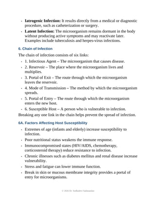 • Iatrogenic Infection: It results directly from a medical or diagnostic
procedure, such as catheterization or surgery.
• Latent Infection: The microorganism remains dormant in the body
without producing active symptoms and may reactivate later.
Examples include tuberculosis and herpes-virus infections.
6. Chain of Infection
The chain of infection consists of six links:
• 1. Infectious Agent – The microorganism that causes disease.
• 2. Reservoir – The place where the microorganism lives and
multiplies.
• 3. Portal of Exit – The route through which the microorganism
leaves the reservoir.
• 4. Mode of Transmission – The method by which the microorganism
spreads.
• 5. Portal of Entry – The route through which the microorganism
enters the new host.
• 6. Susceptible Host – A person who is vulnerable to infection.
Breaking any one link in the chain helps prevent the spread of infection.
6A. Factors Affecting Host Susceptibility
• Extremes of age (infants and elderly) increase susceptibility to
infection.
• Poor nutritional status weakens the immune response.
• Immunocompromised states (HIV/AIDS, chemotherapy,
corticosteroid therapy) reduce resistance to infection.
• Chronic illnesses such as diabetes mellitus and renal disease increase
vulnerability.
• Stress and fatigue can lower immune function.
• Break in skin or mucous membrane integrity provides a portal of
entry for microorganisms.
© 2026 Dr. Sudhadevi Sadanandan
 
