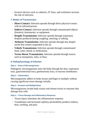 • Invasive devices such as catheters, IV lines, and ventilators increase
the risk of infection.
7. Modes of Transmission
• Direct Contact: Infection spreads through direct physical contact
with an infected person.
• Indirect Contact: Infection spreads through contaminated objects
(fomites), instruments, or equipment.
• Droplet Transmission: Infection spreads through respiratory
droplets produced during coughing, sneezing, or talking.
• Airborne Transmission: Infection spreads through tiny droplet
nuclei that remain suspended in the air.
• Vehicle Transmission: Infection spreads through contaminated
food, water, blood, or medications.
• Vector-Borne Transmission: Infection spreads through insects
such as mosquitoes, ticks, or fleas.
8. Pathophysiology of Infection
Step 1 – Entry of Microorganisms
Pathogenic microorganisms enter the body through the skin, respiratory
tract, gastrointestinal tract, genitourinary tract, or mucous membranes.
Step 2 – Colonization
Microorganisms adhere to body tissues and begin to multiply without
causing significant tissue damage initially.
Step 3 – Invasion and Multiplication
Microorganisms invade body tissues and release toxins or enzymes that
damage host cells.
Step 4 – Tissue Damage and Inflammatory Response
• Tissue injury stimulates the inflammatory response.
• Vasodilation and increased capillary permeability produce redness,
heat, swelling, and pain.
© 2026 Dr. Sudhadevi Sadanandan
 